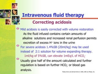 Correcting acidosis Mild acidosis is easily corrected with volume restoration As the fluid infused contains certain amounts of  alkaline  solutions and increased renal perfusion permits  excretion of excess H +  ions in the urine For severe acidosis 1.4%SB (20ml/kg) may be used  instead of  2:1 solution for volume expanding therapy. 1ml/kg of 5%SB, can elevate 1mEq/L of HCO 3 - Usually give half of the amount calculated and further  regulation is based on further HCO 3 -  or blood gas  analysis. Intravenous fluid therapy 