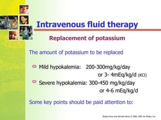 Replacement of potassium The amount of potassium to be replaced Mild hypokalemia:  200-300mg/kg/day  or 3- 4mEq/kg/d  (KCl) Severe hypokalemia: 300-450 mg/kg/day or 4-6 mEq/kg/d Some key points should be paid attention to: Intravenous fluid therapy 
