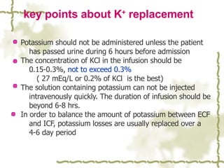 key points about K +  replacement Potassium should not be administered unless the patient has passed urine during 6 hours before admission The concentration of KCl in the infusion should be 0.15-0.3%,  not to exceed 0.3% ( 27 mEq/L or 0.2% of KCl  is the best) The solution containing potassium can not be injected intravenously quickly. The duration of infusion should be beyond 6-8 hrs. In order to balance the amount of potassium between ECF and ICF, potassium losses are usually replaced over a 4-6 day period 