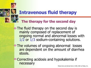 The therapy for the second day The fluid therapy on the second day is mainly composed of replacement of ongoing normal and abnormal losses with  1/2  or  1/3  sodium-containing solutions.  The volumes of ongoing abnormal  losses are dependent on the amount of diarrhea stools.  Correcting acidosis and hypokalemia if necessary Intravenous fluid therapy 