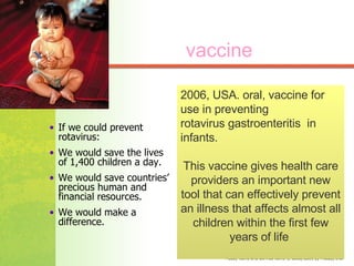 If we could prevent rotavirus: We would save the lives of 1,400 children a day. We would save countries’ precious human and financial resources. We would make a difference.  2006, USA. oral, vaccine for use in preventing  rotavirus gastroenteritis  in infants.  This vaccine gives health care providers an important new tool that can effectively prevent an illness that affects almost all children within the first few years of life  vaccine 