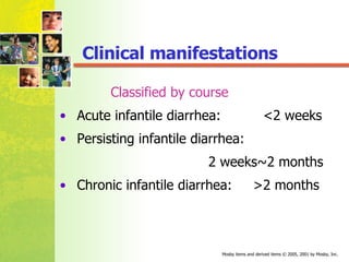Classified by course    Acute infantile diarrhea:  <2 weeks    Persisting infantile diarrhea:  2 weeks~2 months Chronic infantile diarrhea:  >2 months Clinical manifestations 