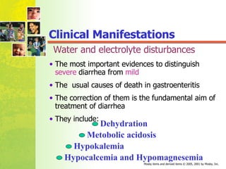 Water and electrolyte disturbances The most important evidences to distinguish  severe  diarrhea from  mild   The  usual causes of death in gastroenteritis The correction of them is the fundamental aim of treatment of diarrhea They include: Dehydration Metobolic acidosis Hypokalemia Hypocalcemia and Hypomagnesemia Clinical Manifestations 
