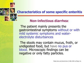Characteristics of some specific enteritis Non-infectious diarrhea : The patient mainly presents the gastrointestinal symptoms  without or with mild systemic symptoms and water-electrolyte disturbances The stools may contain mucus, froth, or undigested food, but  have  no pus or blood .  Microscopic findings can be negative or only fatty particles. 
