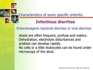 Infectious diarrhea Enterotoxigenic bacterial diarrhea or viral diarrhea   stools are often frequent, profuse and watery. Dehydration, electrolyte disturbances and acidosis can develop rapidly. No cells or a little leukocytes can be found under microscopy of the stool. Characteristics of some specific enteritis 