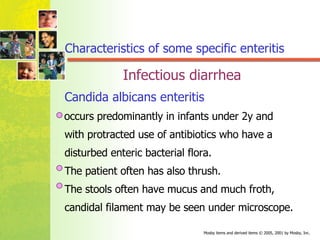 Candida albicans enteritis   occurs predominantly in infants under 2y and  with protracted use of antibiotics who have a  disturbed enteric bacterial flora.  The patient often has also thrush. The stools often have mucus and much froth,  candidal filament may be seen under microscope. Characteristics of some specific enteritis Infectious diarrhea 