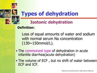 Isotonic dehydration The  commonest type  of dehydration in acute infantile diarrhea(acute dehydration) The volume of ECF , but no shift of water between  ECF and ICF. Loss of equal amounts of water and sodium with normal serum Na concentration (130~150mmol/L).   Types of dehydration Definition: 