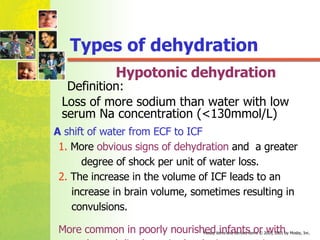 Hypotonic dehydration A  shift of water from ECF to ICF 1.  More  obvious signs of dehydration  and  a greater  degree of shock per unit of water loss. 2.  The increase in the volume of ICF leads to an  increase in brain volume, sometimes resulting in  convulsions.  More common in poorly nourished infants or with  prolonged diarrhea  in developing countries . Loss of more sodium than water with low serum Na concentration (<130mmol/L)   Types of dehydration Definition: 