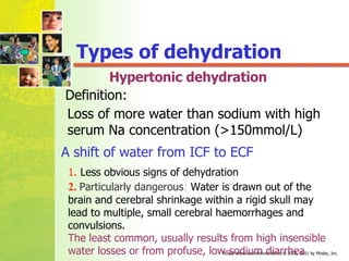 Hypertonic dehydration Loss of more water than sodium with high serum Na concentration (>150mmol/L) 1.  Less obvious signs of dehydration 2.   Particularly dangerous :  Water is drawn out of the brain and cerebral shrinkage within a rigid skull may lead to multiple, small cerebral haemorrhages and convulsions. A shift of water from ICF to ECF The least common, usually results from high insensible water losses or from profuse, low-sodium diarrhea Types of dehydration Definition: 