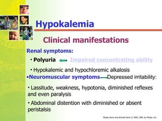 Clinical manifestations Hypokalemia Renal symptoms: Lassitude, weakness, hypotonia, diminished reflexes and even paralysis Abdominal distention with diminished or absent peristalsis Hypokalemic and hypochloremic alkalosis Neuromuscular symptoms   Depressed irritability: Polyuria  Impaired concentrating ability 