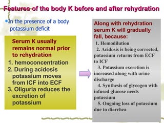 Serum K usually remains normal prior to rehydration 1. hemoconcentration 2. During acidosis potassium moves from ICF into ECF  3. Oliguria reduces the excretion of potassium Along with rehydration serum K will gradually fall, because: 1. Hemodilution  2. Acidosis is being corrected, potassium returns from ECF  to ICF  3. Potassium excretion is increased along with urine discharge  4. Synthesis of glycogen with infused glucose needs potassium  5. Ongoing loss of potassium due to diarrhea Features of the body K before and after rehydration In the presence of a body  potassium deficit 