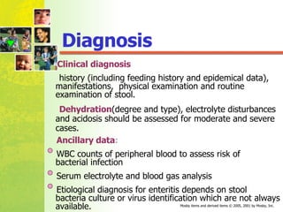 Diagnosis Clinical diagnosis   history (including feeding history and epidemical data), manifestations,  physical examination and routine examination of stool. Dehydration (degree and type), electrolyte disturbances and acidosis should be assessed for moderate and severe cases. Ancillary data : WBC counts of peripheral blood to assess risk of  bacterial infection Serum electrolyte and blood gas analysis Etiological diagnosis for enteritis depends on stool  bacteria culture or virus identification which are not always available. 
