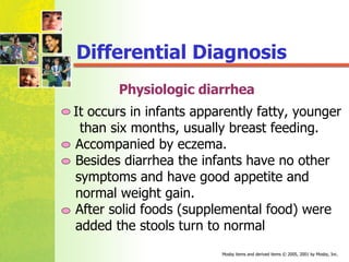 Differential Diagnosis Physiologic diarrhea It occurs in infants apparently fatty, younger  than six months, usually breast feeding. Accompanied by eczema. Besides diarrhea the infants have no other  symptoms and have good appetite and  normal weight gain. After solid foods (supplemental food) were  added the stools turn to normal 