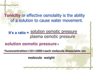 Tonicity   or effective osmolality is the ability  of a solution to cause water movement .   solution osmotic pressure plasma osmotic pressure solution osmotic pressure  = %concentration×10×1000×each molecule dissociable ion  molecule  weight   It’s a ratio =  