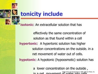 tonicity include isotonic : An extracellular solution that has  effectively the same concentration of  solution as that found within a cell  hypertonic :  A hypertonic solution has higher  solution concentrations on the outside. in a  net movement of water out of cells. hypotonic : A hypotonic (hypoosmotic)   solution has  a  lower concentration on the outside ,  in a net  movement of water into cells.  