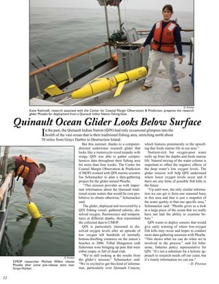 D. Preston
               Katie Rathmell, research associate with the Center for Coastal Margin Observation  Prediction, prepares the research
               glider Phoebe for deployment from a Quinault Indian Nation fishing boat.


     Quinault Ocean Glider Looks Below Surface
          I              n the past, the Quinault Indian Nation (QIN) had only occasional glimpses into the
                         health of the vast ocean that is their traditional fishing area, stretching north about
                       50 miles from Grays Harbor to Destruction Island.
                                                       But this summer, thanks to a computer-     which features prominently in the upwell-
                                                    directed underwater research glider that      ing that feeds marine life in our area.”
                                                    looks like a motorcycle-sized torpedo with       Nutrient-rich but oxygen-poor water
                                                    wings, QIN was able to gather compre-         wells up from the depths and feeds marine
                                                    hensive data throughout their fishing area    life. Natural mixing of the water column is
                                                    for more than four weeks. The Center for      important to offset the negative effects of
                                                    Coastal Margin Observation  Prediction       the deep water’s low oxygen levels. The
                                                    (CMOP) worked with QIN marine scientist       glider mission will help QIN understand
                                                    Joe Schumacker to plan a data-gathering       where lower oxygen levels occur and if
                                                    project for the glider named Phoebe.          there are any hints of possible fish kills in
                                                        “This mission provides us with impor-     the future.
                                                    tant information about the Quinault tradi-       “Up until now, the only similar informa-
                                                    tional ocean waters that would be cost-pro-   tion we can get is from one seasonal buoy
                                                    hibitive to obtain otherwise,” Schumacker     in this area and that is just a snapshot of
                                                    said.                                         the water quality in that one specific area,”
                                                        The glider, deployed and recovered by a   Schumacker said. “Phoebe gives us a look
                                                    QIN fishing vessel, gathered salinity, dis-   at a large piece of the ocean that we really
                                                    solved oxygen, fluorescence and tempera-      have not had the ability to examine be-
                                                    tures at different depths, then transmitted   fore.”
                                                    the collected data to CMOP.                      QIN wants to deploy sensors that would
                                                       QIN is particularly interested in dis-     give early warning of where low-oxygen
                                                    solved oxygen levels after an episode of      fish kills may occur and hopes to conduct
                                                    low oxygen left hundreds of normally          more data-gathering missions with Phoebe.
                                                    bottom-dwelling creatures on the nation’s     “This shows what we can do when we’re
                                                    beaches in 2006. Tribal Dungeness crab        involved in the process,” said Ed John-
                                                    fishermen were bringing up pots that were     stone, fisheries policy representative for
                                                    either empty or full of dead crab.            QIN. “It’s not a substitute for a holistic ap-
                                                       “We’re still looking at the results from   proach to research needs off our coast, but
                                       D. Preston
                                                    the glider’s mission,” Schumacker said.       it’s timely information we can use.”
     CMOP researcher Michael Wilkin checks
     Phoebe after some pre-release tests near       “We’re excited to get this kind of informa-                                   – D. Preston
     Grays Harbor.                                  tion, particularly over Quinault Canyon,


 