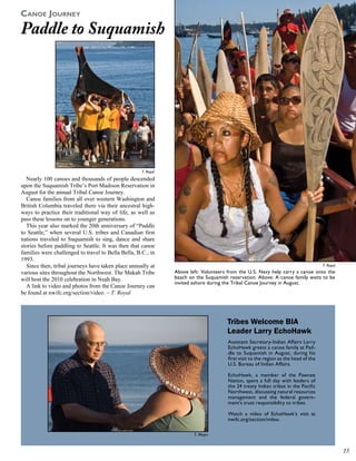 CaNoe JourNey
Paddle to Suquamish




                                                     T. Royal
  Nearly 100 canoes and thousands of people descended
upon the Suquamish Tribe’s Port Madison Reservation in
August for the annual Tribal Canoe Journey.
  Canoe families from all over western Washington and
British Columbia traveled there via their ancestral high-
ways to practice their traditional way of life, as well as
pass these lessons on to younger generations.
  This year also marked the 20th anniversary of “Paddle
to Seattle,” when several U.S. tribes and Canadian first
nations traveled to Suquamish to sing, dance and share
stories before paddling to Seattle. It was then that canoe
families were challenged to travel to Bella Bella, B.C., in
1993.
  Since then, tribal journeys have taken place annually at                                                                            T. Royal
various sites throughout the Northwest. The Makah Tribe         Above left: Volunteers from the U.S. Navy help carry a canoe onto the
will host the 2010 celebration in Neah Bay.                     beach on the Suquamish reservation. Above: A canoe family waits to be
                                                                invited ashore during the Tribal Canoe Journey in August.
  A link to video and photos from the Canoe Journey can
be found at nwifc.org/section/video. – T. Royal




                                                                                      Tribes Welcome BIA
                                                                                      Leader Larry EchoHawk
                                                                                       Assistant Secretary-Indian Affairs Larry
                                                                                       EchoHawk greets a canoe family at Pad-
                                                                                       dle to Suquamish in August, during his
                                                                                       first visit to the region as the head of the
                                                                                       U.S. Bureau of Indian Affairs.

                                                                                       EchoHawk, a member of the Pawnee
                                                                                       Nation, spent a full day with leaders of
                                                                                       the 24 treaty Indian tribes in the Pacific
                                                                                       Northwest, discussing natural resources
                                                                                       management and the federal govern-
                                                                                       ment’s trust responsibility to tribes.

                                                                                       Watch a video of EchoHawk’s visit at
                                                                                       nwifc.org/section/video.

                                                                        T. Meyer



                                                                                                                                                 
 