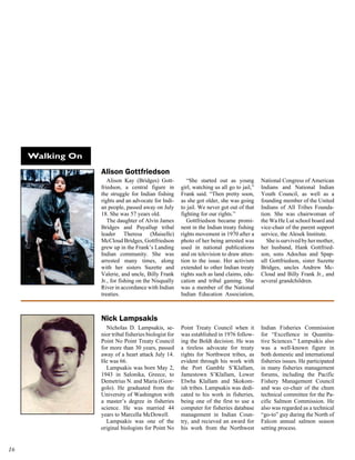 Walking On
                  Alison Gottfriedson
                     Alison Kay (Bridges) Gott-            “She started out as young         National Congress of American
                  friedson, a central figure in         girl, watching us all go to jail,”   Indians and National Indian
                  the struggle for Indian fishing       Frank said. “Then pretty soon,       Youth Council, as well as a
                  rights and an advocate for Indi-      as she got older, she was going      founding member of the United
                  an people, passed away on July        to jail. We never got out of that    Indians of All Tribes Founda-
                  18. She was 57 years old.             fighting for our rights.”            tion. She was chairwoman of
                     The daughter of Alvin James           Gottfriedson became promi-        the Wa He Lut school board and
                  Bridges and Puyallup tribal           nent in the Indian treaty fishing    vice-chair of the parent support
                  leader Theresa (Maiselle)             rights movement in 1970 after a      service, the Alesek Institute.
                  McCloud Bridges, Gottfriedson         photo of her being arrested was         She is survived by her mother,
                  grew up in the Frank’s Landing        used in national publications        her husband, Hank Gottfried-
                  Indian community. She was             and on television to draw atten-     son, sons Adochas and Spap-
                  arrested many times, along            tion to the issue. Her activism      ull Gottfriedson, sister Suzette
                  with her sisters Suzette and          extended to other Indian treaty      Bridges, uncles Andrew Mc-
                  Valerie, and uncle, Billy Frank       rights such as land claims, edu-     Cloud and Billy Frank Jr., and
                  Jr., for fishing on the Nisqually     cation and tribal gaming. She        several grandchildren.
                  River in accordance with Indian       was a member of the National
                  treaties.                             Indian Education Association,



                  Nick Lampsakis
                    Nicholas D. Lampsakis, se-          Point Treaty Council when it         Indian Fisheries Commission
                  nior tribal fisheries biologist for   was established in 1976 follow-      for “Excellence in Quantita-
                  Point No Point Treaty Council         ing the Boldt decision. He was       tive Sciences.” Lampsakis also
                  for more than 30 years, passed        a tireless advocate for treaty       was a well-known figure in
                  away of a heart attack July 14.       rights for Northwest tribes, as      both domestic and international
                  He was 66.                            evident through his work with        fisheries issues. He participated
                    Lampsakis was born May 2,           the Port Gamble S’Klallam,           in many fisheries management
                  1943 in Salonika, Greece, to          Jamestown S’Klallam, Lower           forums, including the Pacific
                  Demetrius N. and Maria (Geor-         Elwha Klallam and Skokom-            Fishery Management Council
                  golo). He graduated from the          ish tribes. Lampsakis was dedi-      and was co-chair of the chum
                  University of Washington with         cated to his work in fisheries,      technical committee for the Pa-
                  a master’s degree in fisheries        being one of the first to use a      cific Salmon Commission. He
                  science. He was married 44            computer for fisheries database      also was regarded as a technical
                  years to Marcella McDowell.           management in Indian Coun-           “go-to” guy during the North of
                    Lampsakis was one of the            try, and recieved an award for       Falcon annual salmon season
                  original biologists for Point No      his work from the Northwest          setting process.



 