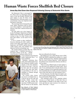 Human Waste Forces Shellfish Bed Closure
   Annas Bay Shut Down then Reopened Following Cleanup of Skokomish River Banks
      The Skokomish Tribe is encouraged by
   the efforts taken by Washington Depart-
   ment of Fish and Wildlife (WDFW) and
   sport anglers to clean the banks of the
   Skokomish River following reports of ob-
   served human waste near important shell-
   fish beds in Annas Bay.
      “We encourage them to keep up the good
   work, behave themselves and be courte-
   ous to their neighbors,” said Joseph Pavel,
   director of the tribe’s natural resources de-
   partment.
      The tribe spoke out in late August af-
   ter the Washington Department of Health
   (DOH) closed Annas Bay to shellfish har-
   vesting on Aug. 18, citing “human waste
   from sport fishers” as the reason for the
   closure.
      It was to remain in place indefinitely.
   However, following the tribe’s public re-
   action to the report, sport anglers, private
   landowners and WDFW quickly removed
                                                                                                        Skokomish Tribe (Natural Resources Department)
   visible human waste and installed more An aerial view of Annas Bay, where the Skokomish River meets Hood Canal. The west
   bathroom facilities and garbage cans.            side of the delta was closed for shellfish harvesting due to human waste found on the
      The western portion of Annas Bay was banks of the river.
   reopened Sept. 3. Shellfish harvesting in
   the eastern portion of the bay – already
   closed because of pollution before the dis-                   that were affected by the closure.
                           covery of human waste along the          The problem isn’t new, tribal officials said. In 2003,
                           nearby Skokomish River – re- DOH and WDFW identified the problem in a report
                           mains prohibited.                     entitled “Skokomish River Detailed Implementation
                             Hundreds, sometimes thou- Plan for Fecal Coliform Bacteria,” which addressed
                           sands, of non-Indian anglers have the pollution issue and potential solutions, but little ac-
                           been fishing for salmon, mostly tion was taken.
                           chinook, in the lower Skokom-            “There are many different types of water quality is-
                           ish River since Aug. 1. The river sues that need to be addressed in Hood Canal,” Pavel
                           has been open for non-salmon said. “It was unfortunate that it took this drastic action
                           species since early June. Salm- to trigger a response by the responsible agencies to ad-
                           on sport fishing in the river is dress something that was readily resolved compared to
                           scheduled to continue through some of the issues that we are still working to solve.”
                           mid-December.                            For the long term, the tribe hopes the anglers con-
                             The western shore closure tinue to observe the good habits, which will pay off for
                           area, known as Potlatch East, is the overall health of Puget Sound.
                           a harvest area for the tribe and         “This ultimately points to how important salmon
                           includes tribally owned tide- recovery is in Puget Sound, so folks don’t have to
                           lands. The tribe currently has stand shoulder to shoulder on the banks of just a few
                           more than 170,000 oysters avail- rivers and there are more resources for everyone to
                           able for harvest on the beaches share,” Pavel said. – T. Royal

                               Ryan Edwards, of Dee’s Seafood,
                               holds Pacific oysters harvested from
                               an open tideland on Hood Canal.


                    T. Royal



                                                                                                                                                         
 