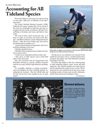 luMMi NaTioN
    Accounting for All
    Tideland Species
            The Lummi Nation is surveying every species living
         on more than 7,000 acres of tidelands on the tribe’s
         reservation.
            The Lummi Intertidal Baseline Inventory (LIBI),
         funded by the energy company BP, will be crucial in
         the event of a catastrophic oil spill from activities as-
         sociated with four nearby oil refineries: BP and Cono-
         coPhillips in Ferndale, and Tesoro and Shell at Ana-
         cortes.
            “We want to know what’s living here now, so if
         there is a spill, we will know the extent of the dam-
         age,” said Merle Jefferson, Lummi Natural Resources
         director. “After the Exxon-Valdez spill, they had no
         pre-disaster data to compare it to.”
             Lummi Natural Resources Department staff inven-
         toried the tidelands in four ways:
            • Monthly shorebird survey;                                                                                           Julie Barber, Lummi Nation
                                                                     Ankle deep in eelgrass, Lummi Nation tribal member Delanae Estes digs a
            • Monthly finfish sampling using a lampara net (sim-     sample for the tribe’s intertidal inventory.
         ilar to a purse seine);
            • Visual survey of geoduck and horse clams; and            The dig survey was conducted over a period of four
            • Dig survey of other species such as hard shell         months by four teams of two: a scientist paired with a
         clams, crabs and worms.                                     seasoned clam digger who had traditional ecological
            They also contracted with the Oregon-based firm          knowledge of the area.
         Watershed Sciences to measure tideland elevations             The teams dug samples at 366 sites, collecting bags
         from the air using LIDAR (Light Detection and Rang-         of sand containing eelgrass, clams, worms and other
         ing).                                                       organisms. The collected samples were taken back to
            “It’s incredibly ambitious to include everything,”       the lab, identified and counted. So far, at least 150 dif-
         said Craig Dolphin, the tribe’s shellfish biologist co-     ferent species were counted from the dig survey alone,
         ordinating the inventory. “But the LIDAR data and           including varieties of clams such as native littlenecks,
         the four surveys have come together to give us great        manila clams and invasive mahogany clams.
         results.”                                                                                             – K. Neumeyer




                                                                                                     Generations
                                                                                                     Lummi Nation members Art Hum-
                                                                                                     phreys (left) and August Casimir
                                                                                                     cook salmon in this photo, which
                                                                                                     is likely from the 1950s. This tradi-
                                                                                                     tional method of spearing salmon
                                                                                                     on sticks and cooking over an alder
                                                                                                     fire is still used today.




                                                                 Lummi Nation Records and Archives




 