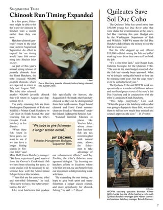 SuquaMiSh Tribe
                                                                                    Quileutes Save
Chinook Run Timing Expanded
   In a few years, fisher-                                                          Sol Duc Coho
men might be able to hit                                                               The Quileute Tribe has saved more than
the water for chinook in                                                            350,000 young Sol Duc River coho that
Sinclair Inlet a month                                                              were slated for extermination at the state’s
earlier than they can                                                               Sol Duc Hatchery this year. Budget cuts
now.                                                                                by the Washington Department of Fish
   Hatchery chinook gen-                                                            and Wildlife (WDFW) meant the Sol Duc
erally return to the inlet                                                          Hatchery did not have the money to rear the
near Gorst in August and                                                            fish to release size.
September. An effort to                                                                But the tribe stepped up and offered
expand the run timing                                                               $31,000 to finish raising the fish and added
would have fish swim-                                                               working hours from their own staff to finish
ming into Sinclair Inlet                                                            the job.
in July.                                                                               “It’s a one-time deal,” said Roger Lien,
   As part of this year’s                                                           fisheries biologist for the Quileute Tribe.
annual spring release of                                                            “The cuts in the state budget occurred after
juvenile chinook from                                                               the fish had already been spawned. What
the Gorst Hatchery, the                                                             we’re doing is saving this bunch so they can
tribe released 900,000                                                   T. Royal
                                                                                    be released next year, but the eggs won’t
juvenile chinook, which Gorst Hatchery juvenile chinook before being released       even be collected next year.”
are expected to return in into Gorst Creek.                                            The Quileute Tribe and WDFW work co-
July and August 2012.                                                               operatively on a number of different salmon
The tribe also released                                                             and steelhead projects out of the state’s Sol
another 900,000 juvenile chinook fish specifically for harvest, the                 Duc Hatchery and in conjunction with the
that will return in August and Sep- Suquamish Tribe marks their hatchery            tribe’s Lonesome Creek Hatchery.
tember 2012.                             chinook so they can be distinguished          “This helps everybody,” Lien said.
   The early returning fish are from from their wild cousins. Puget Sound           “When the guys at the hatchery told us what
Washington Department of Fish and chinook and Hood Canal summer                     was going to happen to these fish, we asked
Wildlife’s Minter Creek Hatchery on chum are listed as “threatened” under           them to tell us how much they needed and
Carr Inlet in South Sound; the later the federal Endangered Species Act.            council approved the cost.” – D. Preston
returning fish are from the tribe’s        “Isolated terminal fisheries in
Grovers Creek                                                  places      like
hatchery in In-                                                Sinclair Inlet,
dianola.               ‘We hope to give fishermen              where abun-
   “When these         a longer season overall.’               dant hatchery
fish return in                                                 fish are not
three years, we                                                intermingled
want to see if
                                        jAy zISChkE,           with natural
                        Fisheries Management Biologist,
we can have a                                                  runs, allows
                                         Suquamish Tribe
longer fishing                                                 for     fisher-
season in Sin-                                                 men to take
clair Inlet,” said                                             advantage of
Mike Huff, Gorst Hatchery manager. our enhancement efforts,” said Jay
“We have experienced good survival Zischke, the tribe’s fisheries man-
from the Grover’s Creek-timed fish agement biologist. “By focusing our
we have been releasing for years, so hatchery efforts in locations where
some studies will be necessary to de- wild fish are not, we can benefit from
termine how well the Minter-timed our investment while protecting weak
fish perform at this location.           wild runs.
   “These fish are for everyone, tribal    “By expanding the run timing, we
and non-tribal fishermen,” he said. hope to give both sport and treaty
“The more we have, the better oppor- fishermen a longer season overall,
tunities for all.”                       and more opportunity for chinook
                                                                                                                            D. Preston
   Like most hatcheries that produce fishing,” he said. – T. Royal
                                                                                    WDFW hatchery specialist Brandon Kilmer
                                                                                    (left) checks the size of the hatchery coho with
                                                                                    Quileute hatchery manager John Mahan (center)
                                                                                    and assistant hatchery manager Brandt Ramsey.

                                                                                                                                         
 
