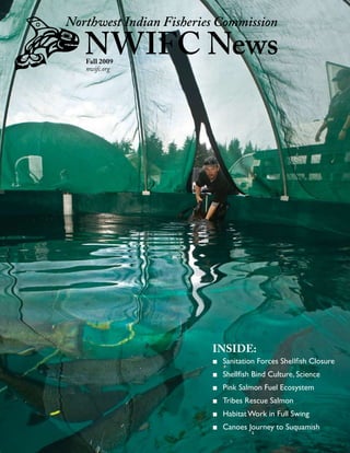 Northwest Indian Fisheries Commission

   NWIFC News
   Fall 2009
   nwifc.org




                         INSIDE:
                         ■ Sanitation Forces Shellfish Closure
                         ■ Shellfish Bind Culture, Science
                         ■ Pink Salmon Fuel Ecosystem
                         ■ Tribes Rescue Salmon
                         ■ Habitat Work in Full Swing
                         ■ Canoes Journey to Suquamish
                                                                 
 