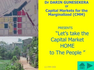 Dr DARIN GUNESEKERA
                  Of
 Capital Markets for the
  Marginalized (CMM)


               PRESENTS

        “Let’s take the
      Capital Market
          HOME
     to The People ”

(c) CMM 2008               1
 