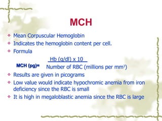 MCH Mean Corpuscular Hemoglobin Indicates the hemoglobin content per cell. Formula Hb (g/dl) x 10   Number of RBC (millions per mm 3 ) Results are given in picograms Low value would indicate hypochromic anemia from iron deficiency since the RBC is small It is high in megaloblastic anemia since the RBC is large MCH (pg)= 