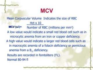 MCV Mean Corpuscular Volume  Indicates the size of RBC  Hct x 10 Number of RBC (millions per mm 3 )  A low value would indicate a small red blood cell such as in  microcytic anemia from an iron or copper deficiency. A high value would indicate a larger red blood cells such as  in macrocytic anemia of a folacin deficiency or pernicious  anemia from a B 12  deficiency. Results are recorded in femtoliters (FL). Normal 80-94 fl  MCV (u 3)= 