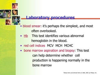 blood smear : it’s perhaps the simplest, and most  often overlooked.  Hb   This test identifies various abnormal  hemoglobin in the blood.  red cell indices   MCV  MCH  MCHC bone marrow aspiration and biopsy : This test  can help determine whether  cell  production is happening normally in the  bone marrow Laboratory procedures 