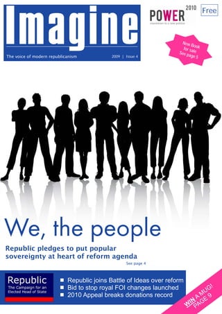 Free



                                                                                     New B
                                                                                            o
                                                                                      for sa ok
                                                                                    See p le
The voice of modern republicanism                           2009 | Issue 4                age 5




We, the people
Republic pledges to put popular
sovereignty at heart of reform agenda
                                                                   See page 4



                                            Republic joins Battle of Ideas over reform
                                            Bid to stop royal FOI changes launched               G!
                                            2010 Appeal breaks donations record               MU 9
                                                                                            A
                                                                                          IN AGE
                                                                                         W P
Back issues and more at www.republic.org.uk/imagine
 