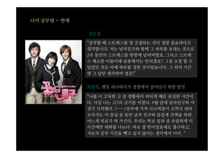 나의 공부법 - 연애

              김소정

              “공부할 때 스트레스를 잘 조절하는 것이 정말 중요하다고
              생각합니다. 저는 남자친구와 함께 그 하루를 보내는 것으로
              2주 동안의 스트레스를 한방에 날려버렸죠. 그리고 스트레
              스 해소란 이름아래 남용해서는 안되겠죠? 그걸 조절 할 수
              있었던 것은 아예 하루를 정한 것이었습니다. 그 외의 시간
              엔 그 날만 생각하며 열공!”


              오언주, 행동 하나하나가 경쟁에서 살아남기 위한 밑천

              “나를 이 고독한 고 삼 생활에서 버티게 해준 유일한 시간이
              다. 사실 나는 고3의 금기를 어겼다. 9월 달에 남자친구와 사
              귀기 시작했다. (……)공부에 지쳐 다크써클이 코까지 내려
              오다가도 이 삼십 분 동안 남자 친구와 즐겁게 산책을 하면
              어느새 피로가 싹 가신다. 우리는 학교 일과 중 유일하게 이
              시간에만 대화를 나눈다. 바로 옆 반이었음에도 불구하고,
              서로의 공부 시간을 뺏고 싶지 않다는 생각에서 이다. “
 