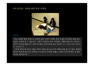 나의 공부법- 최대한 편한 복장+작업복




김진명

“저는 최대한 편한 복장으로 최대한 편한 곳에서 최대한 편한 자세로 공부해야 제일 높은
효율로 공부를 할 수 있습니다. 그래서 고등학교 야자 시간에는 아빠다리를 하고 복도에
앉아서 공부를 했습니다. 위의 친구들은 교복치마를 입고 있지만 저는 김정일처럼 체육복
만 입었습니다.
 그런데 대학교에 와서는 짧은 치마나 원피스를 입으니까 아빠다리를 할 수가 없고 화장을
하니까 책상에 엎드려서 공부할 수가 없어서 공부를 못했고 그래서 1학기에 매우 안 좋은
성적을 받았습니다.”
 