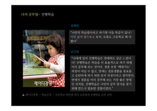 나의 공부법- 선행학습


                         정래원

                         “나만의 학습법이라고 하기엔 다들 똑같지 않나?
                         이런 삶의 필수요소 토익, 토플도 고등학교 때 다
                         봤다”


                         김진희

                         “나에게 있어 선행학습은 연애와도 같은 느낌이
                         다! 선행학습은 학습을 더 효율적으로 하기 위해
                         미리 공부해 보는 것이다. 결혼 또한 ‘배워가는’
                         과정이 아닐 수 없고, 연애는 결혼생활을 풍요롭
                         고 순탄하게 하기 위한 준비 과정이라고 생각한다.
                         연애가 결혼을 미리 공부해 보는 가장 좋은 방법
                         인 것처럼, 선행학습은 나만의 공부 방식을 찾기
                         위해 반드시 필요한 경험이었다.”

▲ 레이디경향 :: 학습코칭 :: 초등학교 학년별 영어 교육법과 선행학습 실천 전략.
 