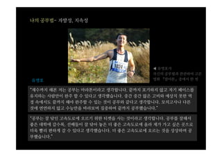 나의 공부법- 자발성, 지속성




                                      ◀ 유벙호가
                                      자신의 공부법과 관련하여 고른
유병호                                   영화 『말아톤』중에서 한 컷

“재수까지 해본 저는 공부는 마라톤이라고 생각합니다. 끝까지 포기하지 않고 자기 페이스를
유지하는 사람만이 완주 할 수 있다고 생각했습니다. 중간 중간 많은 고비와 예상치 못한 역
경 속에서도 끝까지 해야 완주할 수 있는 것이 공부와 같다고 생각합니다. 모의고사나 다른
것에 연연하지 않고 수능만을 바라보며 집중하여 끝까지 공부했습니다.”

“공부는 잘 닦인 고속도로에 오르기 위한 티켓을 사는 것이라고 생각합니다. 공부를 잘해서
좋은 대학에 갈수록, 선배들이 잘 닦아 놓은 더 좋은 고속도로에 올라 제가 가고 싶은 곳으로
더욱 빨리 편하게 갈 수 있다고 생각했습니다. 더 좋은 고속도로에 오르는 것을 상상하며 공
부했습니다.”
 