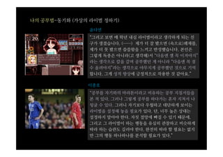 나의 공부법-동기화 (가상의 라이벌 정하기)
                윤다연
                “그러고 보면 매 학년 내심 라이벌이라고 생각하게 되는 친
                구가 생겼습니다. (……) 제가 더 잘 봤으면 (속으로)쾌재를,
                제가 더 못 봤으면 씁쓸함을 느끼고 반성했습니다. 본인은
                그렇게 독종은 아니라(고 생각해)서 “다음엔 쟬 꼭 이겨야지”
                라는 생각으로 칼을 갈며 공부했던 게 아니라 “다음엔 꼭 점
                수 올려야지”라는 생각으로 야무지게 공부했던 것으로 기억
                합니다. 그게 성적 향상에 긍정적으로 작용한 것 같아요.”

               이종호
                “공부를 자기와의 마라톤이라고 비유하는 공부 지침서들을
                본 적 있다. 그러나 그렇게 공부를 하다가는 혼자 지쳐서 나
                뒹굴 수 있다. 그러니 자기보다 우월하고 대단하게 보이는
                라이벌을 설정해 놓을 필요가 있다. 단, 너무 높은 상대는
                설정하지 말아야 한다. 자칫 절망에 빠질 수 있기 때문에.
                그리고 그 라이벌이 하는 행동을 유심히 관찰하고 비슷하게
                따라 하는 습관도 길러야 한다. 완전히 따라 할 필요는 없지
                만 그의 행동 하나하나를 분석할 필요가 있다.”
 