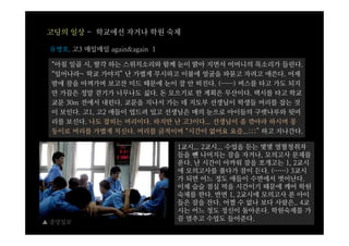 고딩의 일상 - 학교에선 자거나 학원 숙제

 유병호, 고3 매일매일 again&again 1

 “아침 일곱 시, 딸각 하는 스위치소리와 함께 눈이 밝아 지면서 어머니의 목소리가 들린다.
 “일어나라~ 학교 가야지” 난 가볍게 무시하고 이불에 얼굴을 파묻고 자려고 애쓴다. 어제
 밤에 잠을 아껴가며 보고잔 미드 때문에 눈이 잘 안 떠진다. (……) 버스를 타고 가도 되지
 만 가끔은 정말 걷기가 너무나도 싫다. 돈 모으기로 한 계획은 무산이다. 택시를 타고 학교
 교문 30m 전에서 내린다. 교문을 지나서 가는 데 지도부 선생님이 학생들 머리를 잡는 것
 이 보인다. 고1, 고2 애들이 업드려 있고 선생님은 매의 눈으로 아이들의 구렛나루와 뒷머
 리를 보신다. 나도 잡히는 머리이다. 하지만 난 고3이다... 선생님이 좀 깎아라 하시며 몽
 둥이로 머리를 가볍게 치신다. 머리를 긁적이며 “시간이 없어요 요즘...;;;” 하고 지나간다.

                              1교시... 2교시... 수업을 듣는 몇몇 열혈청취자
                              들을 뺀 나머지는 잠을 자거나, 모의고사 문제를
                              푼다. 난 시간이 아까워 잠을 쪼개고는 1, 2교시
                              에 모의고사를 풀다가 잠이 든다. (……) 3교시
                              가 되면 어느 정도 애들이 수면에서 벗어난다.
                              이제 슬슬 점심 먹을 시간이기 때문에 깨어 학원
                              숙제를 한다. 반면 1, 2교시에 모의고사 푼 아이
                              들은 잠을 잔다. 어쩔 수 없나 보다 사람은.. 4교
                              시는 어느 정도 정신이 돌아온다. 학원숙제를 가
▲ 중앙일보
                              끔 멈추고 수업도 들어준다.
 