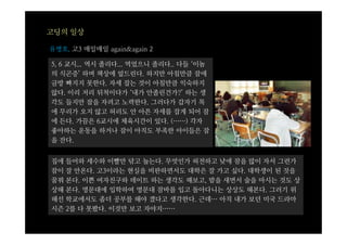 고딩의 일상

유병호, 고3 매일매일 again&again 2

5, 6 교시... 역시 졸리다... 먹었으니 졸리다.. 다들 ‘이놈
의 식곤증’ 하며 책상에 엎드린다. 하지만 아침만큼 잠에
금방 빠지지 못한다. 자세 잡는 것이 아침만큼 익숙하지
않다. 이리 저리 뒤척이다가 ‘내가 안졸린건가?’ 하는 생
각도 들지만 잠을 자려고 노력한다. 그러다가 갑자기 목
에 무리가 오지 않고 허리도 안 아픈 자세를 잡게 되어 잠
에 든다. 가끔은 6교시에 체육시간이 있다. (……) 각자
좋아하는 운동을 하거나 잠이 아직도 부족한 아이들은 잠
을 잔다.


집에   들어와 세수와 이빨만 닦고 눕는다. 무엇인가 허전하고 낮에 잠을 많이 자서 그런가
잠이   잘 안온다. 고3이라는 현실을 비판하면서도 대학은 잘 가고 싶다. 대학생이 된 것을
꿈꿔   본다. 이쁜 여자친구와 데이트 하는 생각도 해보고, 밤을 새면서 술을 마시는 것도 상
상해   본다. 명문대에 입학하여 명문대 잠바를 입고 돌아다니는 상상도 해본다. 그러기 위
해선   학교에서도 좀더 공부를 해야 겠다고 생각한다. 근데… 아직 내가 보던 미국 드라마
시즌   2를 다 못봤다. 이것만 보고 자야지……
 