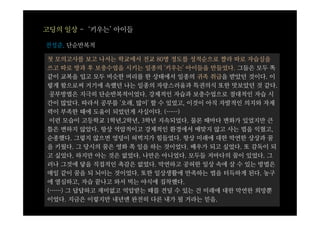 고딩의 일상 - ‘키우는’ 아이들

전성준, 단순반복적

첫 모의고사를 보고 나서는 학교에서 전교 80명 정도를 성적순으로 짤라 따로 자습실을
쓰고 따로 방과 후 보충수업을 시키는 일종의 '키우는' 아이들을 만들었다. 그들은 모두 똑
같이 교복을 입고 모두 비슷한 머리를 한 상태에서 일종의 귀족 취급을 받았던 것이다. 이
렇게 함으로써 거기에 속했던 나는 일종의 자랑스러움과 특권의식 또한 맛보았던 것 같다.
 공부방법은 지극히 단순반복적이었다. 강제적인 자습과 보충수업으로 절대적인 자습 시
간이 많았다. 따라서 공부를 '오래, 많이' 할 수 있었고, 이것이 아직 자발적인 의지와 자제
력이 부족한 때에 도움이 되었던게 사실이다. (……)
 이런 모습이 고등학교 1학년,2학년, 3학년 지속되었다. 물론 때마다 변화가 있었지만 큰
틀은 변하지 않았다. 항상 억압적이고 강제적인 환경에서 매맞지 않고 사는 법을 익혔고,
순종했다. 그렇지 않으면 엉덩이 허벅지가 힘들었다. 항상 미래에 대한 막연한 상상과 꿈
을 키웠다. 그 당시의 꿈은 영화 쪽 일을 하는 것이었다. 배우가 되고 싶었다. 또 감독이 되
고 싶었다. 하지만 아는 것은 없었다. 나만은 아니었다. 모두들 저마다의 꿈이 있었다. 그
러나 그것에 닿을 직접적인 촉감은 없었다. 막연하고 공허한 일상 속에 살 수 있는 방법은
매일 같이 꿈을 되 뇌이는 것이었다. 또한 일상생활에 만족하는 법을 터득하게 된다. 농구
에 열심하고, 자습 끝나고 와서 먹는 야식에 집착했다.
(……) 그 답답하고 재미없고 억압받는 때를 견딜 수 있는 건 미래에 대한 막연한 희망뿐
이었다. 지금은 이렇지만 내년엔 완전히 다른 내가 될 거라는 믿음.
 