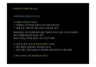 신자유주의 시대의 청(소)년


1990년대와 2009년의 차이는?

1) 경쟁의 자발성과 지속성
• 프랭클린 다이어리를 쓰면서 10년 후를 보며 간다.
• 체제 순응: 대학가도 계속 간다는 것을 알고 있다.

90년대처럼, 자아 실현에 대한 열망 (“대학가서 하고 싶은 것 실컷 하겠다”),
좋은 사회를 만들어야 한다는 감각,
타인이 당하는 폭력을 함께 느끼는 감각의 퇴화.

2) 교실 내 역학: 교사 대 학생의 대립이 사라짐
• 대신 학생간 경쟁심화: 내신제도의 효과
• 무한 경쟁, 적대적 경쟁으로 원자화된 개체 (전적으로 개별 게임)

3) 매니저 맘과 교육 컨설턴트의 서포트
 