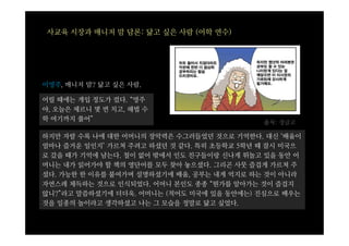 사교육 시장과 매니저 맘 담론: 닮고 싶은 사람 (어학 연수)




이영주, 매니저 맘? 닮고 싶은 사람.

어릴 때에는 개입 정도가 컸다. “영주
야, 오늘은 체르니 몇 번 치고, 해법 수
학 여기까지 풀어”
                                           출처: 정글고

하지만 자랄 수록 나에 대한 어머니의 장악력은 수그러들었던 것으로 기억한다. 대신 ‘배움이
얼마나 즐거운 일인지’ 가르쳐 주려고 하셨던 것 같다. 특히 초등학교 5학년 때 잠시 미국으
로 갔을 때가 기억에 남는다. 철이 없어 밖에서 인도 친구들이랑 신나게 뛰놀고 있을 동안 어
머니는 내가 읽어가야 할 책의 영단어를 모두 찾아 놓으셨다. 그리곤 사뭇 즐겁게 가르쳐 주
셨다. 가능한 한 이유를 붙여가며 설명하셨기에 배움, 공부는 내게 억지로 하는 것이 아니라
자연스레 체득하는 것으로 인식되었다. 어머니 본인도 종종 “뭔가를 알아가는 것이 즐겁지
않니?”라고 말씀하셨기에 더더욱. 어머니는 (적어도 미국에 있을 동안에는) 진심으로 배우는
것을 일종의 놀이라고 생각하셨고 나는 그 모습을 정말로 닮고 싶었다.
 