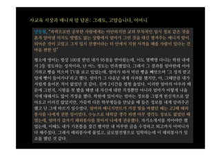 사교육 시장과 매니저 맘 담론: 그래도, 고맙습니다, 어머니

 양동협, “자력으로만 공부한 사람에게는 미안하지만 교외 부차적인 입시 정보 같은 것을
 혼자 알아낼 의지도 방법도 없는 상황에서 엄마가 그런 것을 대신 챙겨주는 매니저 맘이
 되어준 것이 고맙고 그저 입시 전쟁이라는 터 안에서 지원 사격을 해줄 사람이 있다는 건
 마음 편한 일”

 평소에 영어는 항상 100점 받던 내가 95점을 받아왔는데, 이도 몇백명 다니는 학원 내에
 서 2등 정도하는 성적이라, 난 어느 정도는 만족했었다. 그래서 그 결과를 엄마한테 이야
 기하고 빵을 먹으며 TV를 보고 있었는데, 엄마가 와서 먹던 빵을 빼앗으며 ‘그 성적 받고
 입에 빵이 들어가냐’라고 했다. 엄마가 그 다음날 내게 사과를 했지만, 아, 그때만큼 내가
 서럽게 울어본 적이 없었던 것 같다. 진짜 2시간을 펑펑 울었다. 이러한 엄마의 아우라 때
 문에 그런지, 시험을 못 봤을 때엔 내 자신에 대한 걱정뿐만 아니라 엄마가 어떻게 나올
 지에 대해서도 많이 걱정을 했다. 학원에 있어서는 엄마는 정보를 그렇게 헌신적으로 알
 아오고 이러진 않았지만, 가끔씩 다른 학부형들을 만났을 때 들은 정보를 내게 알려주곤
 했고 난 그에 따르기 일수였다. 엄마의 매니지먼트가 가장 빛을 바랬던 때는 고2때 해외
 봉사를 나에게 권한 일이었다. 수능으로 대학갈 생각 외엔 아무 생각도 정보도 없었던 때
 였는데, 엄마가 갑자기 해외봉사를 찾아서 나에게 권유했다. 자기소개서를 적어야만 했
 었는데, 이때도 내가 기본틀을 잡긴 했지만 내 비루한 글을 수정하고 퇴고까지 어머니가
 다 해주셨다. 그래서 해외봉사에 붙었고, 글로벌전형으로 입학하는데 이 해외봉사가 일
 조를 했던 것 같다.
 