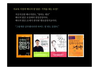 사교육 시장과 매니저 맘 담론: 기적을 내는 모성?

 지긋지긋한 매니지먼트, “엄마는 계모”
 매니저 맘은 모성애의 연상선상이다.
 매니저 맘은 21세기 한국판 맹모삼천지교이다.

 “그렇게만 공부했더라면 하버드 열 번도 갔겠다.”
 