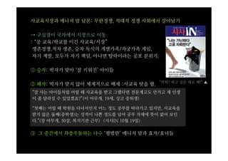 사교육시장과 매니저 맘 담론: 무한경쟁, 적대적 경쟁 사회에서 살아남기

⇢ 구심점이 국가에서 시장으로 이동
: “공 교육/학교를 이긴 사교육/시장”
 생존경쟁,적자 생존, 승자 독식의 개별가족/자궁가족 게임,
 자기 계발, 모두가 자기 책임, 아니면 탈락이라는 공포 분위기.

① 승자: 박자가 맞아 ‘잘 키워진’ 아이들

                                       “자퇴? 하고 싶은 대로 해!” ▲
② 패자: 박자가 맞지 않아 체계적으로 배제 :사교육 탓을 함.
“잘 사는 아이들처럼 어릴 때 사교육을 받고 그랬다면 전문계고도 안가고 제 인생
이 좀 달라질 수 있었겠죠?”(이 아무개, 19세, 상고 중퇴생)

“첫째는 어릴 때 학원을 다녀서인지 어느 정도 공부를 따라가고 있지만, 사교육을
받지 않은 둘째(중학생)는 성적이 나쁜 정도를 넘어 공부 자체에 뜻이 없어 보인
다.”(장 아무개, 50살, 복지기관 근무) <시사IN 10월 19일>

③ 그 중간에서 좌충우돌하는 다수 ‘평범한’ 매니저 맘과 효자/효녀들
 