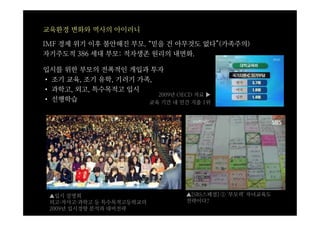 교육환경 변화와 역사의 아이러니

IMF 경제 위기 이후 불안해진 부모. “믿을 건 아무것도 없다”(가족주의)
자기주도적 386 세대 부모: 적자생존 원리의 내면화.

입시를 위한 부모의 전폭적인 개입과 투자
• 조기 교육, 조기 유학, 기러기 가족,
• 과학고, 외고, 특수목적고 입시
                        2009년 OECD 자료 ▶
• 선행학습                교육 기간 내 민간 지출 1위




 ▲입시 설명회                         ▲[SBS스페셜] ① '부모력' 자녀교육도
 외고·자사고·과학고 등 특수목적고등학교의          전략이다?
 2009년 입시경향 분석과 대비전략
 
