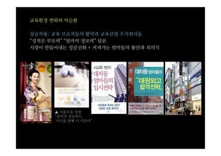교육환경 변화와 악순환

상승작용: 교육 브로커들의 활약과 교육산업 주식회사들
“성적은 부모력” “엄마의 정보력” 담론
시장이 만들어내는 성공신화 + 커져가는 엄마들의 불안과 죄의식




      ▲ 서울우유 앙팡
      “엄마의 정보력이
       아이를 한뼘 더 키운다”
 