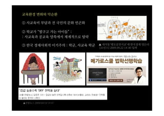 교육환경 변화와 악순환

① 사교육비 부담과 전 국민의 문화 빈곤화

② 학교가 “떨구고 가는 아이들” :
: 사교육과 공교육 양쪽에서 체계적으로 탈락

③ 한국 경제사회적 이기주의 : 학군, 사교육 학군   ▲ 대치동‘맹모삼천지교’에 한국경제 멍든다
                               [조인스] 2009.09.22 14:40 입력




▲연합뉴스 2009/04/18 19:47
 