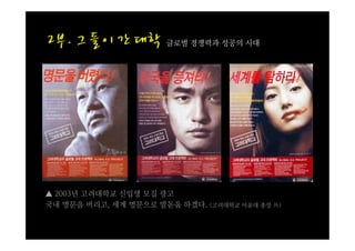 글로벌 경쟁력과 성공의 시대




▲ 2003년 고려대학교 신입생 모집 광고
국내 명문을 버리고, 세계 명문으로 발돋움 하겠다. (고려대학교 어윤대 총장 外)
 