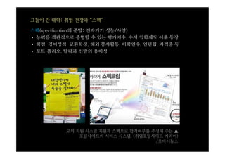 그들이 간 대학: 취업 전쟁과 “스펙”

스펙(specification의 준말: 전자기기 성능/사양)
• 능력을 객관적으로 증명할 수 있는 평가지수. 수시 입학제도 이후 등장
• 학점, 영어성적, 교환학생, 해외 봉사활동, 어학연수, 인턴쉽, 자격증 등
• 포트 폴리오. 탈락과 선발의 용이성




          모의 지원 시스템 지원자 스펙으로 합격여부를 추정해 주는 ▲
              포털사이트의 서비스 시스템. (취업포털사이트 커리어)
                                    /오마이뉴스
 