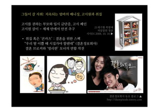 그들이 갈 사회: 지속되는 엄마의 매니징, 고시원과 취집

고시를 권하는 부모와 입시 금단증, 고시 폐인
                                21세기형 쪽방에
고시원 살이 - 체제 안에서 안전 추구             저당잡힌 청춘
                            시사IN 2008. 10. 16 ▶
• 취집 혹은 ‘콘카츠’ : 결혼을 위한 스펙
 “우리 딸 이쁠 때 시집가야 할텐데” (결혼정보회사)
  결혼 브로커와 ‘영리한’ 모녀의 연합 작전




                                            결혼정보회사 듀오 블로그 ▲
                                          http://duoepisode.tistory.com
 